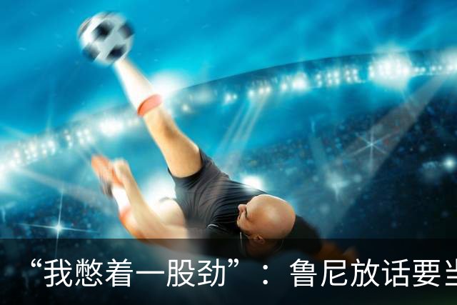 “我憋着一股劲”：鲁尼放话要当联盟顶级篮板手