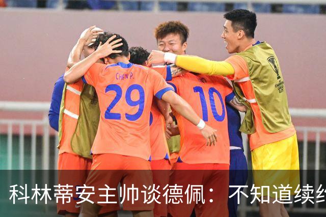 科林蒂安主帅谈德佩：不知道续约什么时候有定论，董事会正在处理