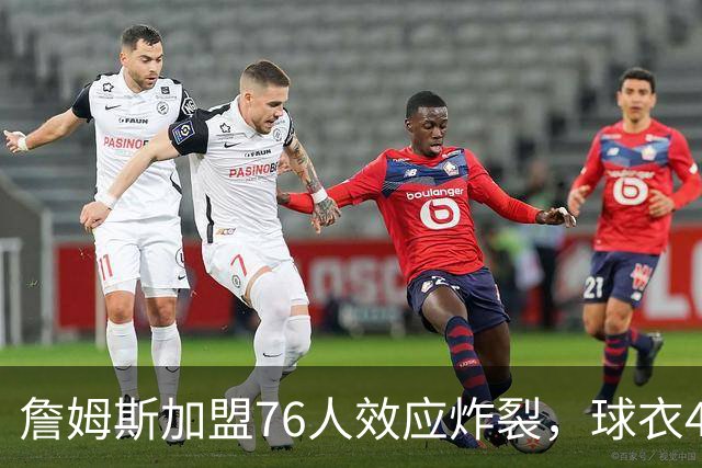 詹姆斯加盟76人效应炸裂，球衣48小时创销售纪录，费城物价门票暴涨4倍